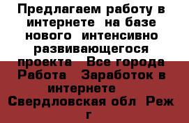 Предлагаем работу в интернете, на базе нового, интенсивно-развивающегося проекта - Все города Работа » Заработок в интернете   . Свердловская обл.,Реж г.